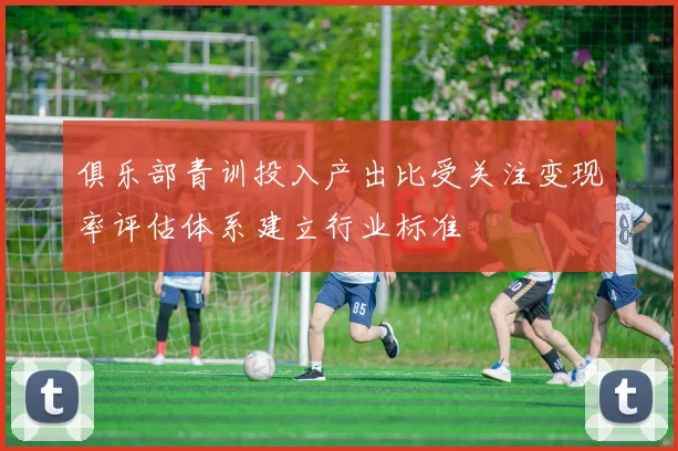 俱乐部青训投入产出比受关注变现率评估体系建立行业标准