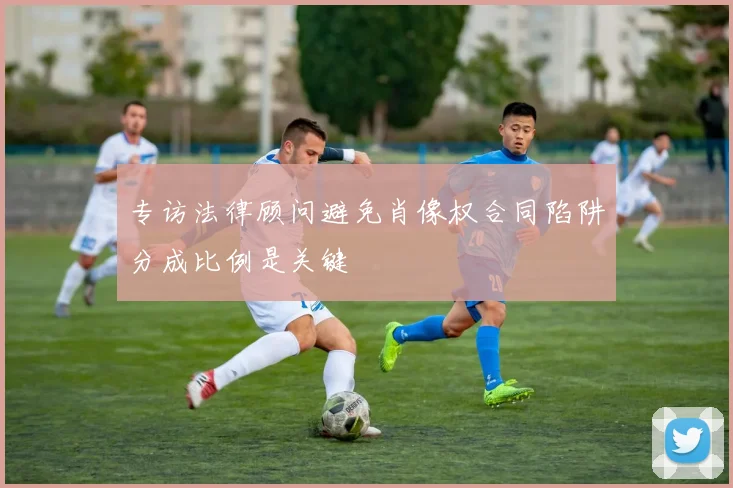 专访法律顾问避免肖像权合同陷阱分成比例是关键